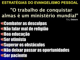 ESTRATÉGIAS DO EVANGELISMO PESSOAL
"O trabalho de conquistar
almas é um ministério mundial"
T. L. Osborn
Combater as desculpas
Não falar mal de religião
Boa educação
Ser otimista
Superar os obstáculos
Não deixar passar as oportunidades
Ser paciente
 