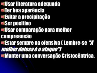 Usar literatura adequada
Ter boa aparência
Evitar a precipitação
Ser positivo
Usar comparação para melhor
compreensão
Estar sempre na ofensiva ( Lembre-se "A
melhordefesaé o ataque")
Manter uma conversação Cristocêntrica.
 