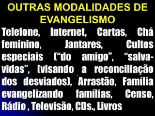 OUTRAS MODALIDADES DE
EVANGELISMO
Telefone, Internet, Cartas, Chá
feminino, Jantares, Cultos
especiais (“do amigo”, “salva-
vidas”, (visando a reconciliação
dos desviados), Arrastão, Família
evangelizando famílias, Censo,
Rádio , Televisão, CDs., Livros
.
 