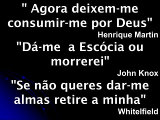 " Agora deixem-me
consumir-me por Deus"
Henrique Martin
"Dá-me a Escócia ou
morrerei"
John Knox
"Se não queres dar-me
almas retire a minha"
Whitelfield
 