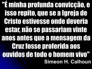"É minha profunda convicção, e
isso repito, que se a Igreja de
Cristo estivesse onde deveria
estar, não se passariam vinte
anos antes que a mensagem da
Cruz fosse proferida aos
ouvidos de todo o homem vivo"
Simeon H. Calhoun
 