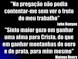 "Na pregação não podia
contentar-me sem ver o fruto
do meu trabalho"
JohnBunyan
"Sinto maior gozo em ganhar
uma alma para Cristo, do que
em ganhar montanhas de ouro
e de prata, para mim mesmo"
MateusHenry
 