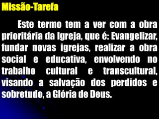 Missão-Tarefa
Este termo tem a ver com a obra
prioritária da Igreja, que é: Evangelizar,
fundar novas igrejas, realizar a obra
social e educativa, envolvendo no
trabalho cultural e transcultural,
visando a salvação dos perdidos e
sobretudo, a Glória de Deus.
 