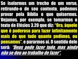 Se isolarmos um trecho de um verso,
retirando-o de seu contexto, podemos
provar pela Bíblia o que quisermos.
Vejamos, por exemplo, se tomarmos o
texto de Efésios 3.20 que diz: “Ora, àquele
que é poderoso para fazer infinitamente
mais do que tudo quanto pedimos, ou
pensamos”, e pararmos aí. O sentido dele
será: “Deus pode fazer tudo, mas ainda
não se deu ao trabalho de fazer”.
 