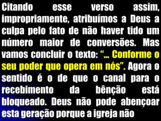 Citando esse verso assim,
impropriamente, atribuímos a Deus a
culpa pelo fato de não haver tido um
número maior de conversões. Mas
vamos concluir o texto: “... Conforme o
seu poder que opera em nós”. Agora o
sentido é o de que o canal para o
recebimento da bênção está
bloqueado. Deus não pode abençoar
esta geração porque a igreja não
 