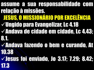 assume a sua responsabilidade com
relação à missões.
JESUS, O MISSIONÁRIO POR EXCELÊNCIA
Ungido para Evangelizar, Lc 4.18
Andava de cidade em cidade, Lc 4.43;
8.1.
Andava fazendo o bem e curando, At
10.38
Jesus foi enviado, Jo 3.17; 7.29; 8.42;
17.3
 