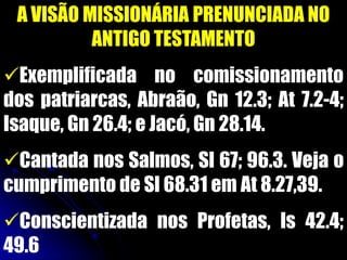 A VISÃO MISSIONÁRIA PRENUNCIADA NO
ANTIGO TESTAMENTO
Exemplificada no comissionamento
dos patriarcas, Abraão, Gn 12.3; At 7.2-4;
Isaque, Gn 26.4; e Jacó, Gn 28.14.
Cantada nos Salmos, Sl 67; 96.3. Veja o
cumprimento de Sl 68.31 em At 8.27,39.
Conscientizada nos Profetas, Is 42.4;
49.6
 