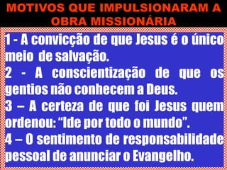 MOTIVOS QUE IMPULSIONARAM A
OBRA MISSIONÁRIA
1 - A convicção de que Jesus é o único
meio de salvação.
2 - A conscientização de que os
gentios não conhecem a Deus.
3 – A certeza de que foi Jesus quem
ordenou: “Ide por todo o mundo”.
4 – O sentimento de responsabilidade
pessoal de anunciar o Evangelho.
 