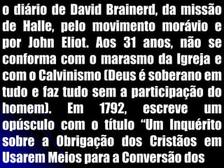 o diário de David Brainerd, da missão
de Halle, pelo movimento morávio e
por John Eliot. Aos 31 anos, não se
conforma com o marasmo da Igreja e
com o Calvinismo (Deus é soberano em
tudo e faz tudo sem a participação do
homem). Em 1792, escreve um
opúsculo com o título “Um Inquérito
sobre a Obrigação dos Cristãos em
Usarem Meios para a Conversão dos
 