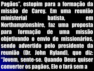 Pagãos”, estopim para a formação da
missão de Carey. Em uma reunião
ministerial batista, em
Northamptonshire, faz uma proposta
para formação de uma missão
objetivando o envio de missionários,
sendo advertido pelo presidente da
reunião (Dr. John Ryland), que diz:
“Jovem, sente-se. Quando Deus quiser
converter os pagãos, Ele o fará sem a
 