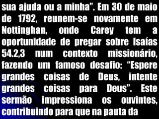 sua ajuda ou a minha”. Em 30 de maio
de 1792, reunem-se novamente em
Nottinghan, onde Carey tem a
oportunidade de pregar sobre Isaías
54.2,3 num contexto missionário,
fazendo um famoso desafio: “Espere
grandes coisas de Deus, intente
grandes coisas para Deus”. Este
sermão impressiona os ouvintes,
contribuindo para que na pauta da
 