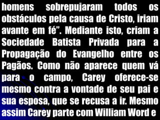 homens sobrepujaram todos os
obstáculos pela causa de Cristo, iriam
avante em fé”. Mediante isto, criam a
Sociedade Batista Privada para a
Propagação do Evangelho entre os
Pagãos. Como não aparece quem vá
para o campo, Carey oferece-se
mesmo contra a vontade de seu pai e
sua esposa, que se recusa a ir. Mesmo
assim Carey parte com William Word e
 