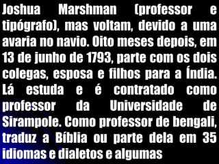 Joshua Marshman (professor e
tipógrafo), mas voltam, devido a uma
avaria no navio. Oito meses depois, em
13 de junho de 1793, parte com os dois
colegas, esposa e filhos para a Índia.
Lá estuda e é contratado como
professor da Universidade de
Sirampole. Como professor de bengali,
traduz a Bíblia ou parte dela em 35
idiomas e dialetos e algumas
 