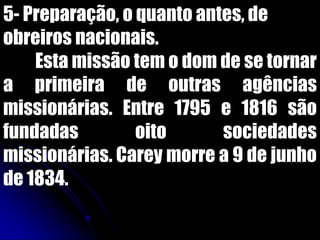 5- Preparação, o quanto antes, de
obreiros nacionais.
Esta missão tem o dom de se tornar
a primeira de outras agências
missionárias. Entre 1795 e 1816 são
fundadas oito sociedades
missionárias. Carey morre a 9 de junho
de 1834.
 