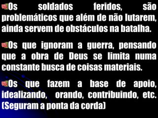 Os soldados feridos, são
problemáticos que além de não lutarem,
ainda servem de obstáculos na batalha.
Os que ignoram a guerra, pensando
que a obra de Deus se limita numa
constante busca de coisas materiais.
Os que fazem a base de apoio,
idealizando, orando, contribuindo, etc.
(Seguram a ponta da corda)
 