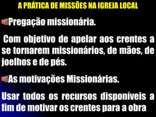 A PRÁTICA DE MISSÕES NA IGREJA LOCAL
Pregação missionária.
Com objetivo de apelar aos crentes a
se tornarem missionários, de mãos, de
joelhos e de pés.
As motivações Missionárias.
Usar todos os recursos disponíveis a
fim de motivar os crentes para a obra
 