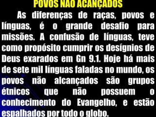 POVOS NÃO ACANÇADOS
As diferenças de raças, povos e
línguas, é o grande desafio para
missões. A confusão de línguas, teve
como propósito cumprir os desígnios de
Deus exarados em Gn 9.1. Hoje há mais
de sete mil línguas faladas no mundo, os
povos não alcançados são grupos
étnicos que não possuem o
conhecimento do Evangelho, e estão
espalhados por todo o globo.
 
