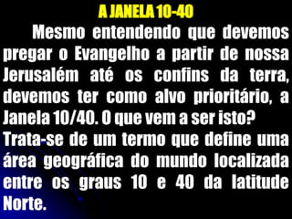 A JANELA10-40
Mesmo entendendo que devemos
pregar o Evangelho a partir de nossa
Jerusalém até os confins da terra,
devemos ter como alvo prioritário, a
Janela 10/40. O que vem a ser isto?
Trata-se de um termo que define uma
área geográfica do mundo localizada
entre os graus 10 e 40 da latitude
Norte.
 