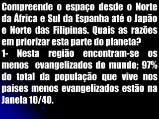 Compreende o espaço desde o Norte
da África e Sul da Espanha até o Japão
e Norte das Filipinas. Quais as razões
em priorizar esta parte do planeta?
1- Nesta região encontram-se os
menos evangelizados do mundo; 97%
do total da população que vive nos
países menos evangelizados estão na
Janela 10/40.
 