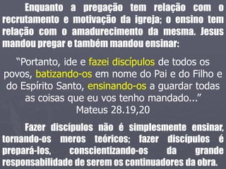 Enquanto a pregação tem relação com o
recrutamento e motivação da igreja; o ensino tem
relação com o amadurecimento da mesma. Jesus
mandou pregar e também mandou ensinar:
“Portanto, ide e fazei discípulos de todos os
povos, batizando-os em nome do Pai e do Filho e
do Espírito Santo, ensinando-os a guardar todas
as coisas que eu vos tenho mandado...”
Mateus 28.19,20
Fazer discípulos não é simplesmente ensinar,
tornando-os meros teóricos; fazer discípulos é
prepará-los, conscientizando-os da grande
responsabilidade de serem os continuadores da obra.
 