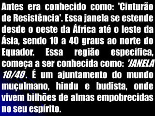 Antes era conhecido como: 'Cinturão
de Resistência'. Essa janela se estende
desde o oeste da África até o leste da
Ásia, sendo 10 a 40 graus ao norte do
Equador. Essa região específica,
começa a ser conhecida como: 'JANELA
10/40'. É um ajuntamento do mundo
muçulmano, hindu e budista, onde
vivem bilhões de almas empobrecidas
no seu espírito.
 