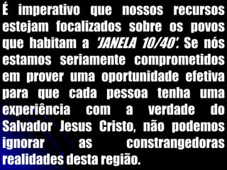 É imperativo que nossos recursos
estejam focalizados sobre os povos
que habitam a 'JANELA 10/40'. Se nós
estamos seriamente comprometidos
em prover uma oportunidade efetiva
para que cada pessoa tenha uma
experiência com a verdade do
Salvador Jesus Cristo, não podemos
ignorar as constrangedoras
realidades desta região.
 