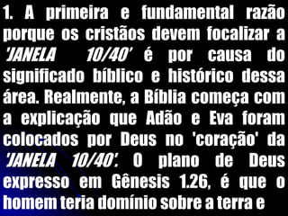 1. A primeira e fundamental razão
porque os cristãos devem focalizar a
'JANELA 10/40‟ é por causa do
significado bíblico e histórico dessa
área. Realmente, a Bíblia começa com
a explicação que Adão e Eva foram
colocados por Deus no 'coração' da
'JANELA 10/40'. O plano de Deus
expresso em Gênesis 1.26, é que o
homem teria domínio sobre a terra e
 