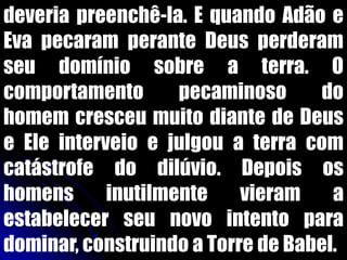 deveria preenchê-la. E quando Adão e
Eva pecaram perante Deus perderam
seu domínio sobre a terra. O
comportamento pecaminoso do
homem cresceu muito diante de Deus
e Ele interveio e julgou a terra com
catástrofe do dilúvio. Depois os
homens inutilmente vieram a
estabelecer seu novo intento para
dominar, construindo a Torre de Babel.
 