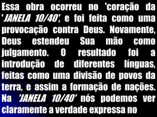 Essa obra ocorreu no 'coração da
'JANELA 10/40', e foi feita como uma
provocação contra Deus. Novamente,
Deus estendeu Sua mão como
julgamento. O resultado foi a
introdução de diferentes línguas,
feitas como uma divisão de povos da
terra, e assim a formação de nações.
Na 'JANELA 10/40' nós podemos ver
claramente a verdade expressa no
 