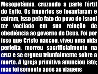 Mesopotâmia, cruzando a parte fértil
do Egito. Os impérios se levantaram e
caíram, isso pelo fato do povo de Israel
ter vacilado em sua relação de
obediência ao governo de Deus. Foi por
isso que Cristo nasceu, viveu uma vida
perfeita, morreu sacrificialmente na
cruz e se ergueu triunfalmente sobre a
morte. A Igreja primitiva anunciou isto;
mas foi somente após as viagens
 