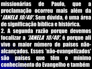 missionárias de Paulo, que a
proclamação ocorreu mais além da
'JANELA 10/40'. Sem dúvida, é uma área
de significação bíblica e histórica.
2. A segunda razão porque devemos
focalizar a 'JANELA 10/40', é porque ali
vive o maior número de países não-
alcançados. Esses 'não-evangelizados'
são países que têm o mínimo
conhecimento do Evangelho e também
 