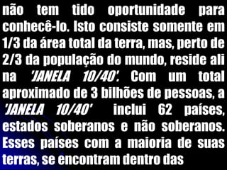 não tem tido oportunidade para
conhecê-lo. Isto consiste somente em
1/3 da área total da terra, mas, perto de
2/3 da população do mundo, reside ali
na 'JANELA 10/40'. Com um total
aproximado de 3 bilhões de pessoas, a
'JANELA 10/40' inclui 62 países,
estados soberanos e não soberanos.
Esses países com a maioria de suas
terras, se encontram dentro das
 