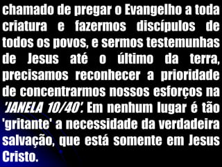 chamado de pregar o Evangelho a toda
criatura e fazermos discípulos de
todos os povos, e sermos testemunhas
de Jesus até o último da terra,
precisamos reconhecer a prioridade
de concentrarmos nossos esforços na
'JANELA 10/40'. Em nenhum lugar é tão
'gritante' a necessidade da verdadeira
salvação, que está somente em Jesus
Cristo.
 