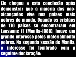 Ele chegou a esta conclusão após
demonstrar que a maioria dos não-
alcançados vive nos países mais
pobres do mundo. Quando os cristãos
de 170 países se encontraram em
Lausanne II (Manila-1989), houve um
grande interesse pelos materialmente
pobres. Na segunda sessão de Manila,
o interesse foi lembrado com a
seguinte declaração:
 