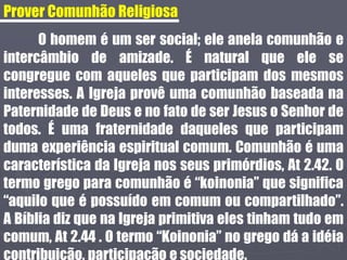 Prover Comunhão Religiosa
O homem é um ser social; ele anela comunhão e
intercâmbio de amizade. É natural que ele se
congregue com aqueles que participam dos mesmos
interesses. A Igreja provê uma comunhão baseada na
Paternidade de Deus e no fato de ser Jesus o Senhor de
todos. É uma fraternidade daqueles que participam
duma experiência espiritual comum. Comunhão é uma
característica da Igreja nos seus primórdios, At 2.42. O
termo grego para comunhão é “koinonia” que significa
“aquilo que é possuído em comum ou compartilhado”.
A Bíblia diz que na Igreja primitiva eles tinham tudo em
comum, At 2.44 . O termo “Koinonia” no grego dá a idéia
contribuição, participação e sociedade.
 