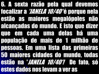 6. A sexta razão pela qual devemos
focalizar a 'JANELA 10/40' é porque nela
estão as maiores megalópoles não
alcançadas do mundo. E isto que dizer
que em cada uma delas há uma
população de mais de 1 milhão de
pessoas. Em uma lista das primeiras
50 maiores cidades do mundo, todas
estão na 'JANELA 10/40'! De fato, só
estes dados nos levam a ver as
 