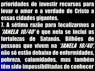prioridades de investir recursos para
levar o amor e a verdade de Cristo a
essas cidades gigantes.
7. A sétima razão para focalizarmos a
'JANELA 10/40' é que nela se inclui as
fortalezas de Satanás. Bilhões de
pessoas que vivem na 'JANELA 10/40',
não só estão debaixo de enfermidades,
pobreza, calamidades, mas também
têm sido impossibilitadas de conhecer
 