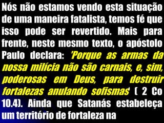 Nós não estamos vendo esta situação
de uma maneira fatalista, temos fé que
isso pode ser revertido. Mais para
frente, neste mesmo texto, o apóstolo
Paulo declara: 'Porque as armas da
nossa milícia não são carnais, e, sim,
poderosas em Deus, para destruir
fortalezas anulando sofismas„ ( 2 Co
10.4). Ainda que Satanás estabeleça
um território de fortaleza na
 