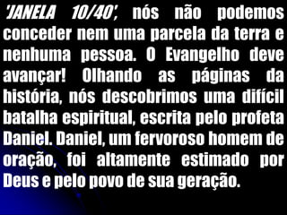 'JANELA 10/40', nós não podemos
conceder nem uma parcela da terra e
nenhuma pessoa. O Evangelho deve
avançar! Olhando as páginas da
história, nós descobrimos uma difícil
batalha espiritual, escrita pelo profeta
Daniel. Daniel, um fervoroso homem de
oração, foi altamente estimado por
Deus e pelo povo de sua geração.
 