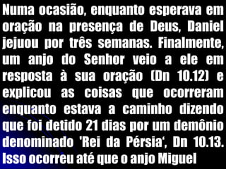 Numa ocasião, enquanto esperava em
oração na presença de Deus, Daniel
jejuou por três semanas. Finalmente,
um anjo do Senhor veio a ele em
resposta à sua oração (Dn 10.12) e
explicou as coisas que ocorreram
enquanto estava a caminho dizendo
que foi detido 21 dias por um demônio
denominado 'Rei da Pérsia„, Dn 10.13.
Isso ocorreu até que o anjo Miguel
 