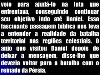 veio para ajudá-lo na luta que
enfrentava, conseguindo continuar
seu objetivo indo até Daniel. Essa
fascinante passagem bíblica nos leva
a entender a realidade da batalha
territorial nas regiões celestiais. O
anjo que visitou Daniel depois de
deixar a mensagem, disse-lhe que
deveria voltar para a batalha com o
reinado da Pérsia.
 