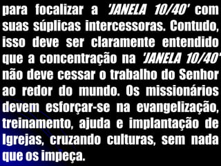 para focalizar a 'JANELA 10/40' com
suas súplicas intercessoras. Contudo,
isso deve ser claramente entendido
que a concentração na 'JANELA 10/40'
não deve cessar o trabalho do Senhor
ao redor do mundo. Os missionários
devem esforçar-se na evangelização,
treinamento, ajuda e implantação de
Igrejas, cruzando culturas, sem nada
que os impeça.
 
