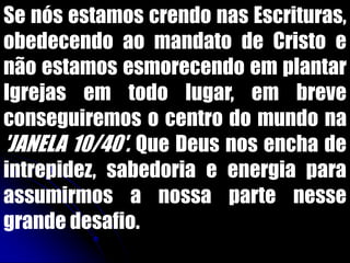 Se nós estamos crendo nas Escrituras,
obedecendo ao mandato de Cristo e
não estamos esmorecendo em plantar
Igrejas em todo lugar, em breve
conseguiremos o centro do mundo na
'JANELA 10/40'. Que Deus nos encha de
intrepidez, sabedoria e energia para
assumirmos a nossa parte nesse
grande desafio.
 