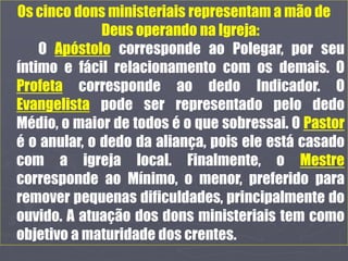 Os cinco dons ministeriais representam a mão de
Deus operando na Igreja:
O Apóstolo corresponde ao Polegar, por seu
íntimo e fácil relacionamento com os demais. O
Profeta corresponde ao dedo Indicador. O
Evangelista pode ser representado pelo dedo
Médio, o maior de todos é o que sobressai. O Pastor
é o anular, o dedo da aliança, pois ele está casado
com a igreja local. Finalmente, o Mestre
corresponde ao Mínimo, o menor, preferido para
remover pequenas dificuldades, principalmente do
ouvido. A atuação dos dons ministeriais tem como
objetivo a maturidade dos crentes.
 