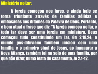 Ministério no Lar:
A igreja começou nos lares, e ainda hoje se
torna triunfante através de famílias sólidas e
embasadas nos ditames da Palavra de Deus. Portanto,
é bem atual a frase que diz: “A Igreja começa no lar, e
todo lar deve ser uma igreja em miniatura. Deus
começou tudo constituindo um lar, Gn 2.18,24; o
mundo pós-diluviano também iniciou com uma
família, e o primeiro sinal de Jesus, ao inaugurar a
Nova Aliança, também foi no seio de uma família, por
que não dizer, numa festa de casamento, Jo 2.1-12.
 