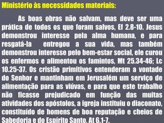 Ministério às necessidades materiais:
As boas obras não salvam, mas deve ser uma
prática de todos os que foram salvos, Ef 2.8-10. Jesus
demonstrou interesse pela alma humana, e para
resgatá-la entregou a sua vida, mas também
demonstrou interesse pelo bem-estar social, ele curou
os enfermos e alimentou os famintos, Mt 25.34-46; Lc
10.25-37. Os cristão primitivos entenderam a vontade
do Senhor e mantinham em Jerusalém um serviço de
alimentação para as viúvas, e para que este trabalho
não ficasse prejudicado em função das muitas
atividades dos apóstolos, a igreja instituiu o diaconato,
constituído de homens de boa reputação e cheios de
Sabedoria e do Espírito Santo, At 6.1-7.
 