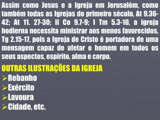 Assim como Jesus e a Igreja em Jerusalém, como
também todas as Igrejas do primeiro século, At 9.36-
42; At 11. 27-30; II Co 9.7-9; I Tm 5.3-10, a igreja
hodierna necessita ministrar aos menos favorecidos,
Tg 2.15-17, pois a Igreja de Cristo é portadora de uma
mensagem capaz de afetar o homem em todos os
seus aspectos, espírito, alma e corpo.
OUTRAS ILUSTRAÇÕES DA IGREJA
Rebanho
Exército
Lavoura
Cidade, etc.
 