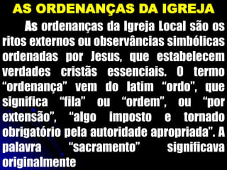 AS ORDENANÇAS DA IGREJA
As ordenanças da Igreja Local são os
ritos externos ou observâncias simbólicas
ordenadas por Jesus, que estabelecem
verdades cristãs essenciais. O termo
“ordenança” vem do latim “ordo”, que
significa “fila” ou “ordem”, ou “por
extensão”, “algo imposto e tornado
obrigatório pela autoridade apropriada”. A
palavra “sacramento” significava
originalmente
 