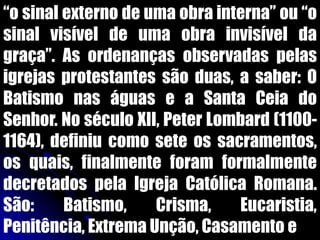 “o sinal externo de uma obra interna” ou “o
sinal visível de uma obra invisível da
graça”. As ordenanças observadas pelas
igrejas protestantes são duas, a saber: O
Batismo nas águas e a Santa Ceia do
Senhor. No século XII, Peter Lombard (1100-
1164), definiu como sete os sacramentos,
os quais, finalmente foram formalmente
decretados pela Igreja Católica Romana.
São: Batismo, Crisma, Eucaristia,
Penitência, Extrema Unção, Casamento e
 