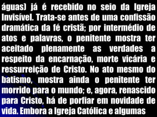 águas) já é recebido no seio da Igreja
Invisível. Trata-se antes de uma confissão
dramática da fé cristã; por intermédio de
atos e palavras, o penitente mostra ter
aceitado plenamente as verdades a
respeito da encarnação, morte vicária e
ressurreição de Cristo. No ato mesmo do
batismo, mostra ainda o penitente ter
morrido para o mundo; e, agora, renascido
para Cristo, há de porfiar em novidade de
vida. Embora a Igreja Católica e algumas
 
